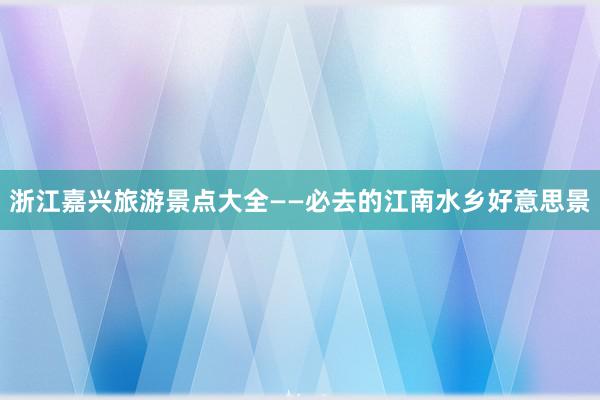 浙江嘉兴旅游景点大全——必去的江南水乡好意思景